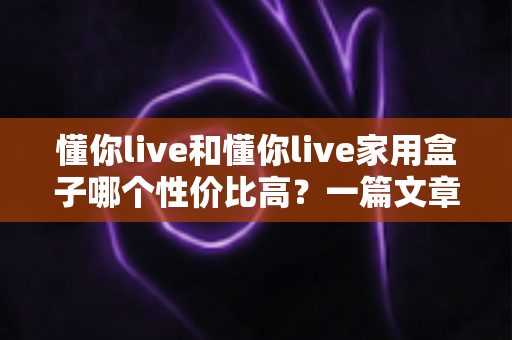 懂你live和懂你live家用盒子哪个性价比高？一篇文章帮你算清这笔“选购账”