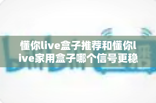 懂你live盒子推荐和懂你live家用盒子哪个信号更稳定？全面对比评测与选购指南助你一次选对