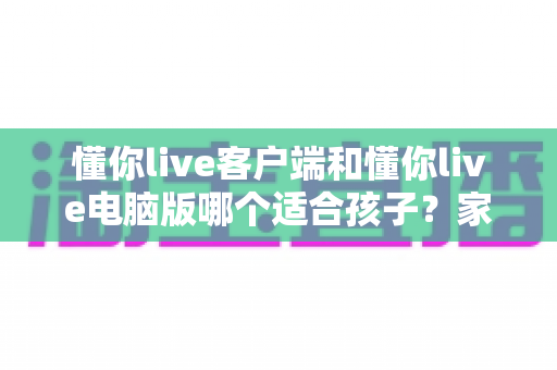 懂你live客户端和懂你live电脑版哪个适合孩子？家长必读的全面对比与选择指南