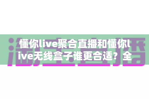 懂你live聚合直播和懂你live无线盒子谁更合适？全方位对比分析帮你选对直播工具