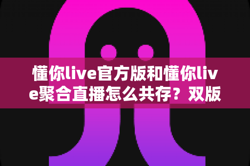 懂你live官方版和懂你live聚合直播怎么共存?双版本安装使用全攻略,一文解决共存难题 懂你live官方版和懂你live聚合直播怎么共存?双版本安装使用全攻略,一文解决共存难题