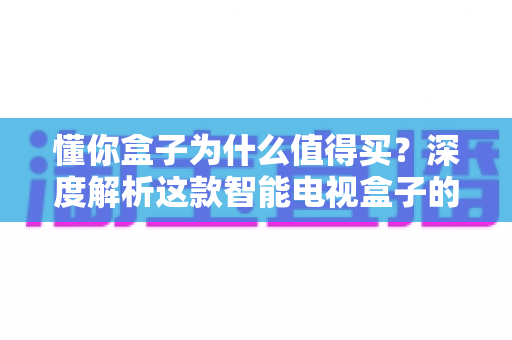 懂你盒子为什么值得买?深度解析这款智能电视盒子的五大核心优势 懂你盒子为什么值得买?深度解析这款智能电视盒子的五大核心优势