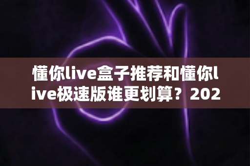 懂你live盒子推荐和懂你live极速版谁更划算？2025最新性价比对比与选购指南