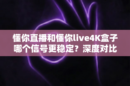 懂你直播和懂你live4K盒子哪个信号更稳定？深度对比分析与选购实用指南