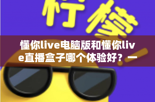 懂你live电脑版和懂你live直播盒子哪个体验好?一篇看懂两种设备差异的实用指南 懂你live电脑版和懂你live直播盒子哪个体验好?一篇看懂两种设备差异的实用指南