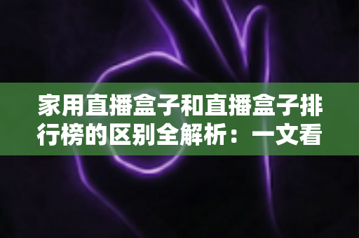 家用直播盒子和直播盒子排行榜的区别全解析:一文看懂两者差异,选对家庭大屏观影设备不再踩坑 家用直播盒子和直播盒子排行榜的区别全解析:一文看懂两者差异,选对家庭大屏观影设备不再踩坑