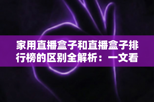 家用直播盒子和直播盒子排行榜的区别全解析：一文看懂两者差异，选对家庭大屏观影设备不再踩坑