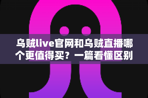 乌贼live官网和乌贼直播哪个更值得买?一篇看懂区别与选购建议的完整指南 乌贼live官网和乌贼直播哪个更值得买?一篇看懂区别与选购建议的完整指南