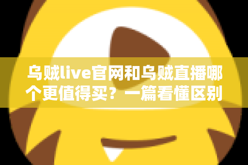 乌贼live官网和乌贼直播哪个更值得买？一篇看懂区别与选购建议的完整指南