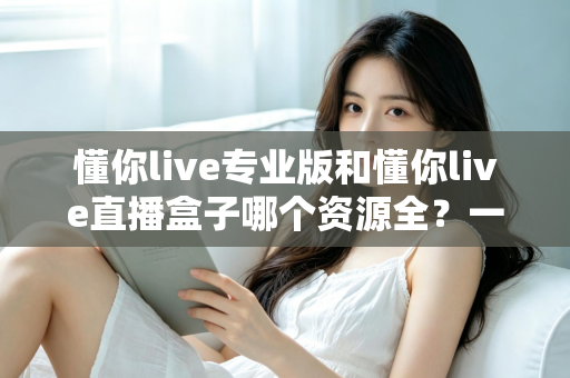 懂你live专业版和懂你live直播盒子哪个资源全？一站式资源对比与选购全攻略