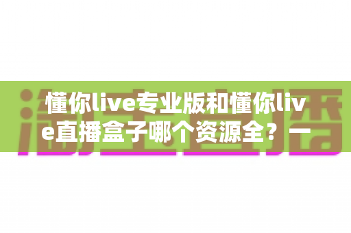 懂你live专业版和懂你live直播盒子哪个资源全？一站式资源对比与选购全攻略