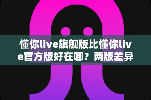 懂你live旗舰版比懂你live官方版好在哪？两版差异全面对比与选购指南一文看懂