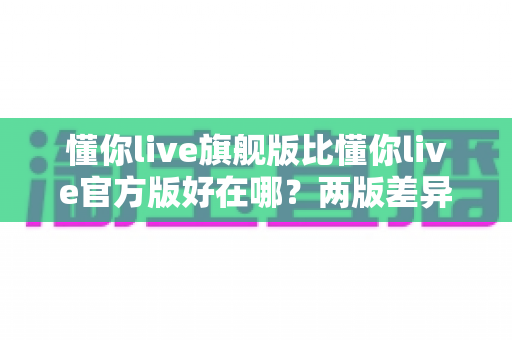 懂你live旗舰版比懂你live官方版好在哪？两版差异全面对比与选购指南一文看懂