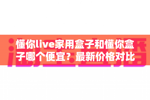 懂你live家用盒子和懂你盒子哪个便宜？最新价格对比与省钱选购全攻略