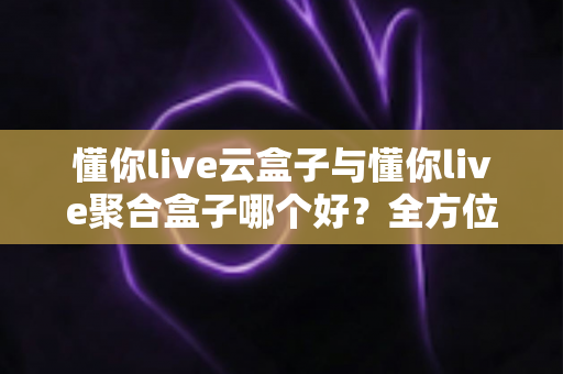 懂你live云盒子与懂你live聚合盒子哪个好？全方位深度对比与选购指南