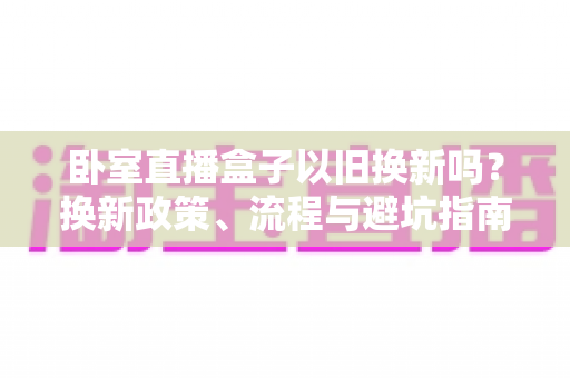 卧室直播盒子以旧换新吗？换新政策、流程与避坑指南一文读懂