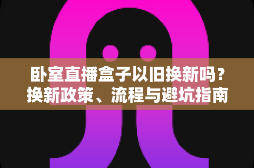 卧室直播盒子以旧换新吗？换新政策、流程与避坑指南一文读懂