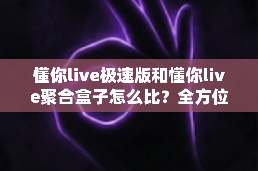 懂你live极速版和懂你live聚合盒子怎么比?全方位深度对比解析帮你选对工具 懂你live极速版和懂你live聚合盒子怎么比?全方位深度对比解析帮你选对工具