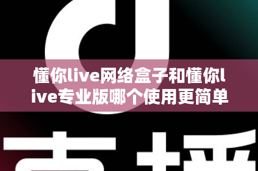 懂你live网络盒子和懂你live专业版哪个使用更简单?新手必看的直播工具选择指南 懂你live网络盒子和懂你live专业版哪个使用更简单?新手必看的直播工具选择指南