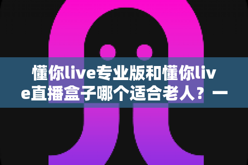 懂你live专业版和懂你live直播盒子哪个适合老人?一文读懂两款设备的优缺点与选购指南 懂你live专业版和懂你live直播盒子哪个适合老人?一文读懂两款设备的优缺点与选购指南
