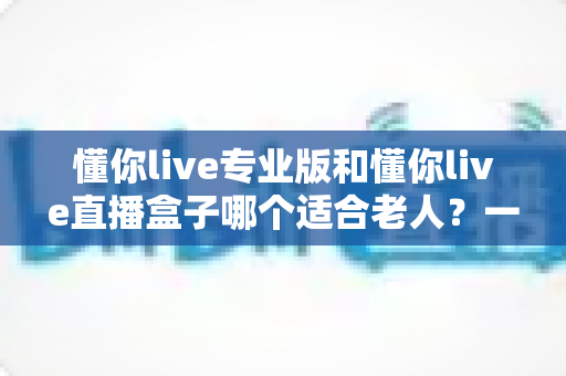 懂你live专业版和懂你live直播盒子哪个适合老人?一文读懂两款设备的优缺点与选购指南 懂你live专业版和懂你live直播盒子哪个适合老人?一文读懂两款设备的优缺点与选购指南
