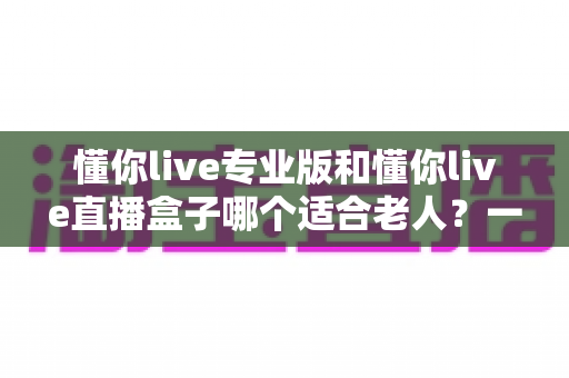 懂你live专业版和懂你live直播盒子哪个适合老人?一文读懂两款设备的优缺点与选购指南 懂你live专业版和懂你live直播盒子哪个适合老人?一文读懂两款设备的优缺点与选购指南