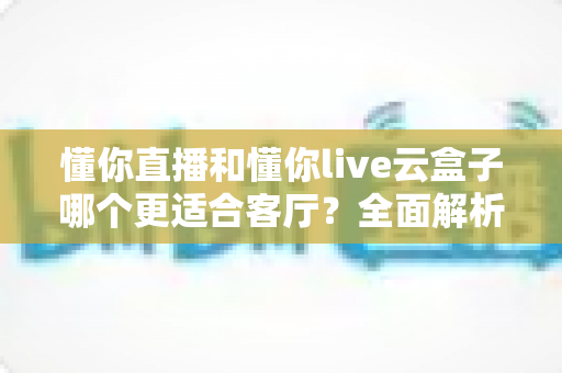 懂你直播和懂你live云盒子哪个更适合客厅?全面解析助你打造理想家庭观影体验 懂你直播和懂你live云盒子哪个更适合客厅?全面解析助你打造理想家庭观影体验