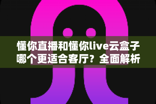 懂你直播和懂你live云盒子哪个更适合客厅？全面解析助你打造理想家庭观影体验
