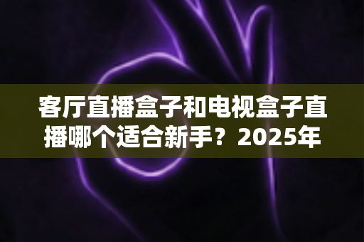 客厅直播盒子和电视盒子直播哪个适合新手?2025年新手选购与使用全攻略一文看懂 客厅直播盒子和电视盒子直播哪个适合新手?2025年新手选购与使用全攻略一文看懂