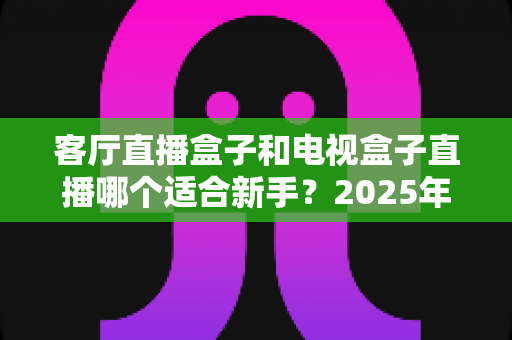 客厅直播盒子和电视盒子直播哪个适合新手?2025年新手选购与使用全攻略一文看懂 客厅直播盒子和电视盒子直播哪个适合新手?2025年新手选购与使用全攻略一文看懂