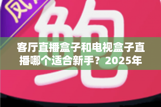 客厅直播盒子和电视盒子直播哪个适合新手？2025年新手选购与使用全攻略一文看懂