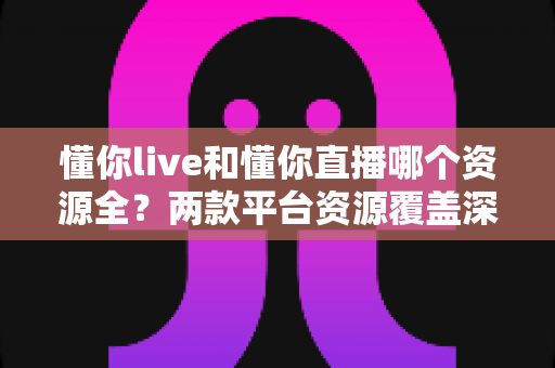 懂你live和懂你直播哪个资源全?两款平台资源覆盖深度对比与实用选择指南 懂你live和懂你直播哪个资源全?两款平台资源覆盖深度对比与实用选择指南