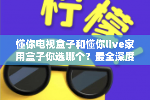 懂你电视盒子和懂你live家用盒子你选哪个?最全深度对比与选购指南一次讲透 懂你电视盒子和懂你live家用盒子你选哪个?最全深度对比与选购指南一次讲透