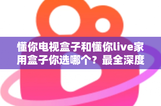 懂你电视盒子和懂你live家用盒子你选哪个?最全深度对比与选购指南一次讲透 懂你电视盒子和懂你live家用盒子你选哪个?最全深度对比与选购指南一次讲透