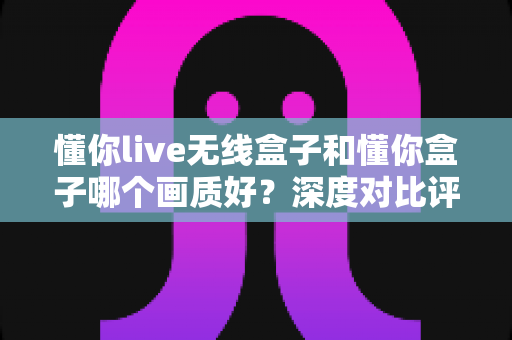 懂你live无线盒子和懂你盒子哪个画质好?深度对比评测帮你选对不踩坑 懂你live无线盒子和懂你盒子哪个画质好?深度对比评测帮你选对不踩坑