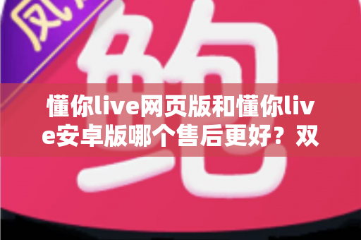 懂你live网页版和懂你live安卓版哪个售后更好？双端售后服务深度对比与选择指南