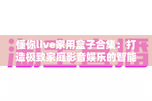 懂你live家用盒子合集：打造极致家庭影音娱乐的智能设备精选指南