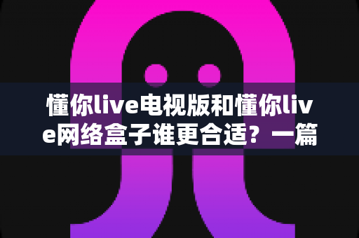 懂你live电视版和懂你live网络盒子谁更合适？一篇看懂两者差异的选购指南