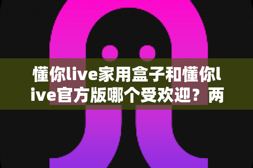 懂你live家用盒子和懂你live官方版哪个受欢迎?两大版本全面对比解析帮你选对不踩坑 懂你live家用盒子和懂你live官方版哪个受欢迎?两大版本全面对比解析帮你选对不踩坑
