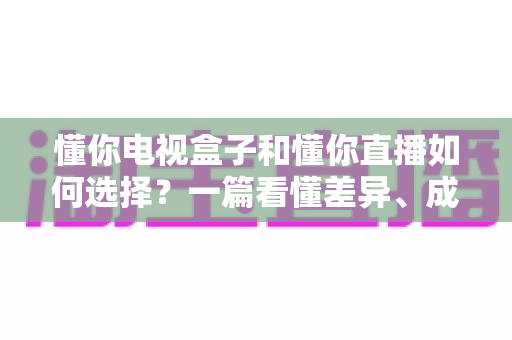 懂你电视盒子和懂你直播如何选择?一篇看懂差异、成本与适用人群的实用指南 懂你电视盒子和懂你直播如何选择?一篇看懂差异、成本与适用人群的实用指南