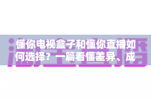 懂你电视盒子和懂你直播如何选择?一篇看懂差异、成本与适用人群的实用指南 懂你电视盒子和懂你直播如何选择?一篇看懂差异、成本与适用人群的实用指南