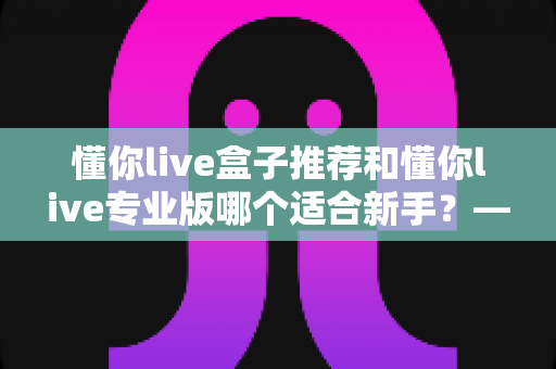 懂你live盒子推荐和懂你live专业版哪个适合新手？——新手主播入门工具全面对比指南