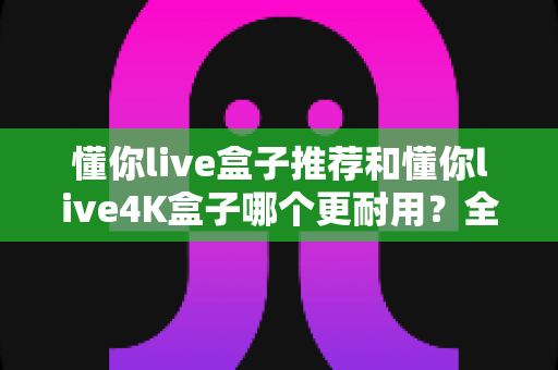 懂你live盒子推荐和懂你live4K盒子哪个更耐用?全面对比解析帮你选购不踩坑 懂你live盒子推荐和懂你live4K盒子哪个更耐用?全面对比解析帮你选购不踩坑