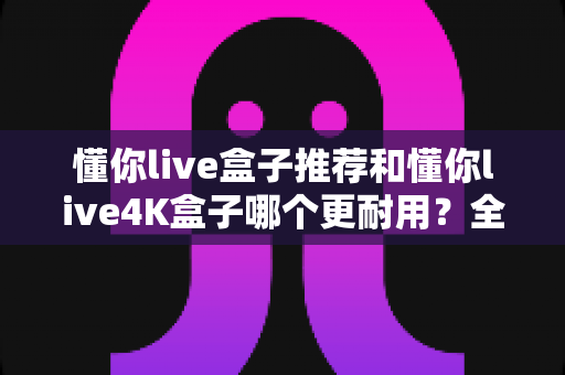 懂你live盒子推荐和懂你live4K盒子哪个更耐用?全面对比解析帮你选购不踩坑 懂你live盒子推荐和懂你live4K盒子哪个更耐用?全面对比解析帮你选购不踩坑