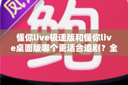 懂你live极速版和懂你live桌面版哪个更适合追剧？全面深度对比评测助你选对版本畅享追剧时光