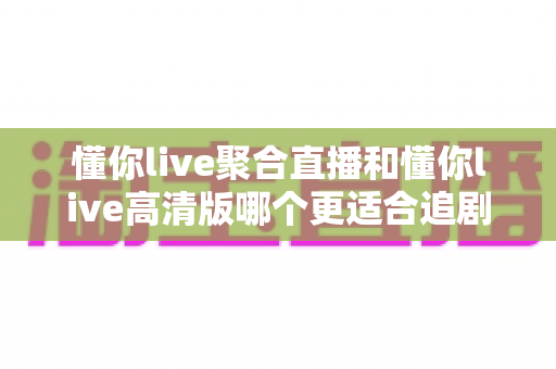 懂你live聚合直播和懂你live高清版哪个更适合追剧?2025追剧党必看深度对比指南 懂你live聚合直播和懂你live高清版哪个更适合追剧?2025追剧党必看深度对比指南
