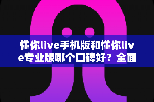 懂你live手机版和懂你live专业版哪个口碑好？全面对比测评助你选对版本不踩坑