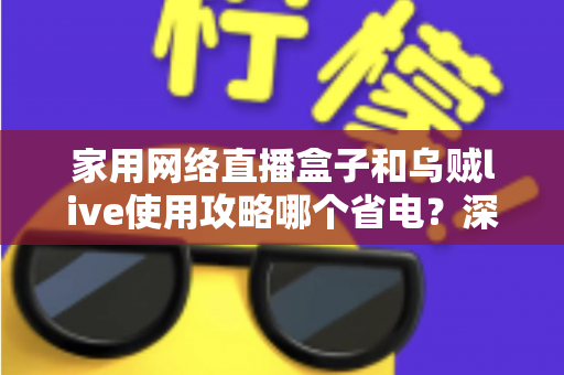 家用网络直播盒子和乌贼live使用攻略哪个省电？深度功耗对比全解析