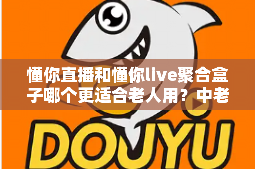 懂你直播和懂你live聚合盒子哪个更适合老人用?中老年家庭选购完全指南 懂你直播和懂你live聚合盒子哪个更适合老人用?中老年家庭选购完全指南