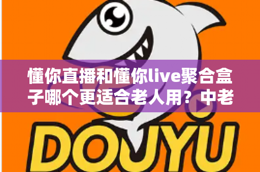 懂你直播和懂你live聚合盒子哪个更适合老人用?中老年家庭选购完全指南 懂你直播和懂你live聚合盒子哪个更适合老人用?中老年家庭选购完全指南